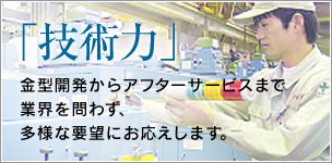 「技術力」：金型開発からアフターサービスまで業界を問わず、多様な要望にお応えします。