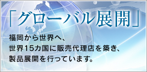 「グローバル展開」：福岡から世界へ、世界15カ国に販売代理店を築き、製品展開を行っています。